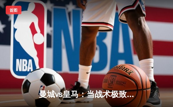 曼城vs皇马：当战术极致遇上欧冠基因，一场定义时代的对决