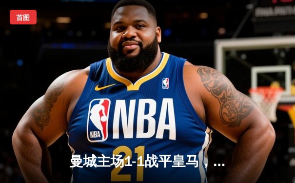 曼城主场1-1战平皇马，欧冠半决赛首回合上演巅峰对决