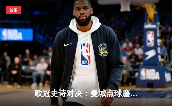 欧冠史诗对决：曼城点球鏖战惜败皇马，卫冕梦碎伊蒂哈德