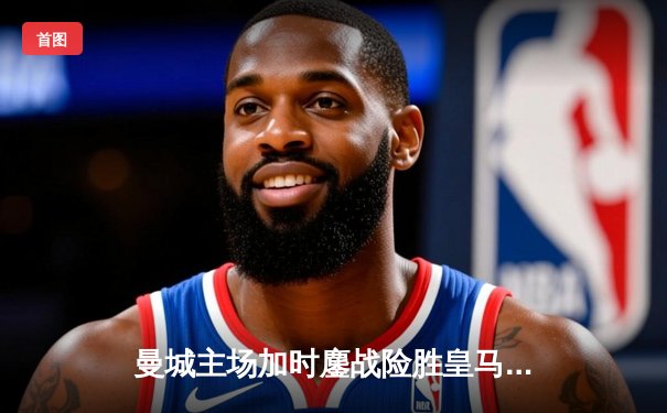 曼城主场加时鏖战险胜皇马 欧冠半决赛上演进球盛宴