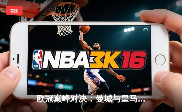 欧冠巅峰对决：曼城与皇马激战伯纳乌，技术流碰撞火花四溅