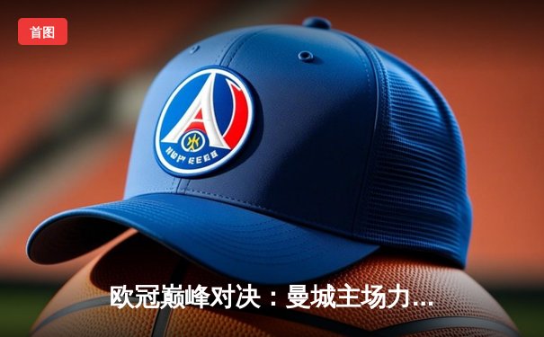 欧冠巅峰对决：曼城主场力克皇马，精彩进球大战引爆全球