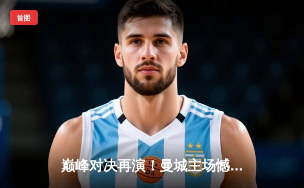 巅峰对决再演！曼城主场憾平皇马，欧冠半决赛首回合战火重燃