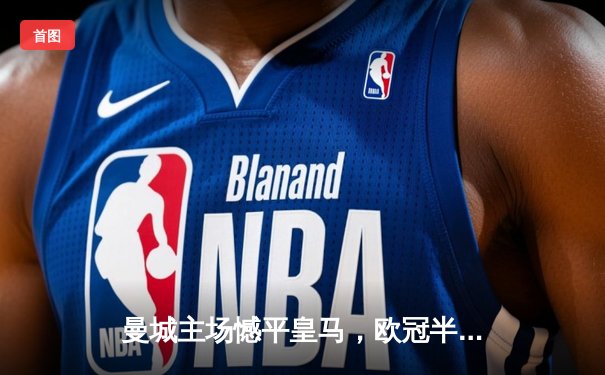 曼城主场憾平皇马，欧冠半决赛首回合上演进球大战