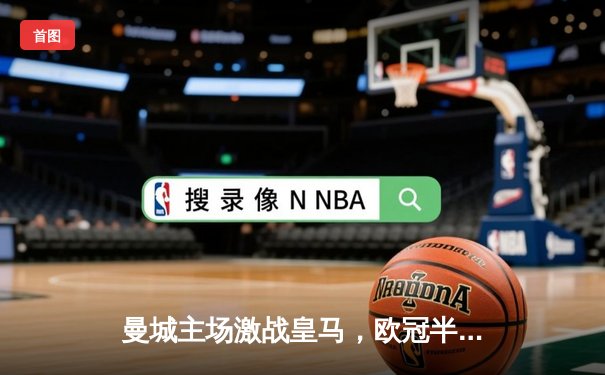 曼城主场激战皇马，欧冠半决赛上演进球盛宴