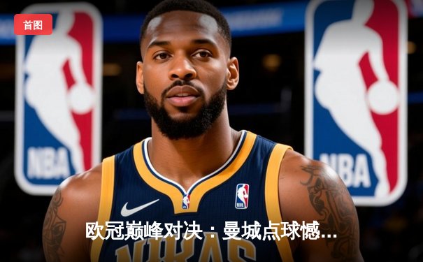 欧冠巅峰对决：曼城点球憾负皇马，卫冕冠军悲壮出局