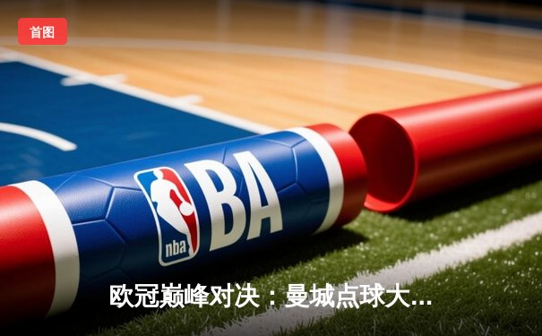 欧冠巅峰对决：曼城点球大战惜败皇马，卫冕梦碎伊蒂哈德