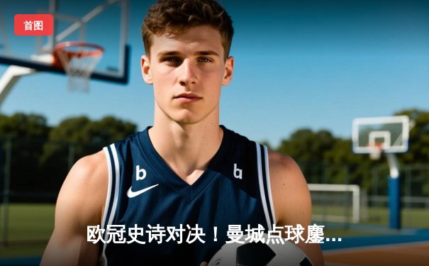 欧冠史诗对决！曼城点球鏖战惜败皇马，卫冕冠军轰然倒地