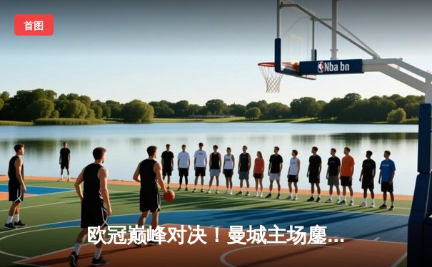 欧冠巅峰对决！曼城主场鏖战皇马，德布劳内绝平引爆伊蒂哈德