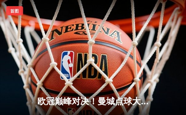 欧冠巅峰对决！曼城点球大战惜败皇马，卫冕之路遗憾止步