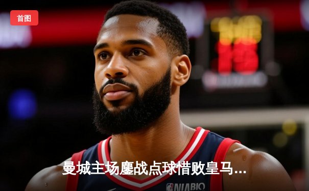 曼城主场鏖战点球惜败皇马 欧冠卫冕梦碎伊蒂哈德