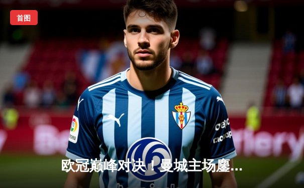 欧冠巅峰对决！曼城主场鏖战皇马，德布劳内绝平救主