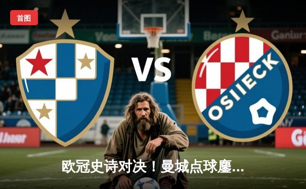 欧冠史诗对决！曼城点球鏖战淘汰皇马 卫冕冠军昂首挺进四强