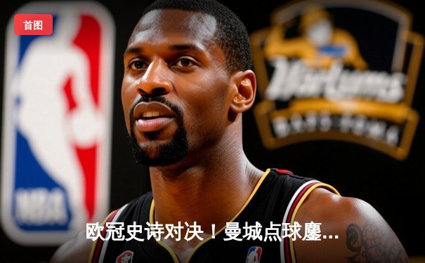 欧冠史诗对决！曼城点球鏖战淘汰皇马 卫冕冠军昂首挺进四强