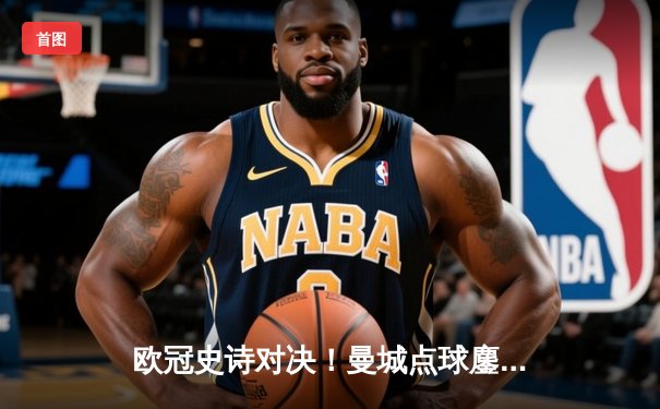 欧冠史诗对决！曼城点球鏖战淘汰皇马 卫冕冠军昂首进四强